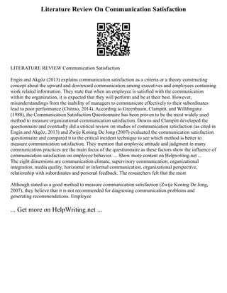 Literature Review On Communication Satisfaction
LITERATURE REVIEW Communication Satisfaction
Engin and Akgöz (2013) explains communication satisfaction as a criteria or a theory constructing
concept about the upward and downward communication among executives and employees containing
work related information. They state that when an employee is satisfied with the communication
within the organization, it is expected that they will perform and be at their best. However,
misunderstandings from the inability of managers to communicate effectively to their subordinates
lead to poor performance (Chitrao, 2014). According to Greenbaum, Clampitt, and Willihnganz
(1988), the Communication Satisfaction Questionnaire has been proven to be the most widely used
method to measure organizational communication satisfaction. Downs and Clampitt developed the
questionnaire and eventually did a critical review on studies of communication satisfaction (as cited in
Engin and Akgöz, 2013) and Zwije Koning De Jong (2007) evaluated the communication satisfaction
questionnaire and compared it to the critical incident technique to see which method is better to
measure communication satisfaction. They mention that employee attitude and judgment in many
communication practices are the main focus of the questionnaire as these factors show the influence of
communication satisfaction on employee behavior. ... Show more content on Helpwriting.net ...
The eight dimensions are communication climate, supervisory communication, organizational
integration, media quality, horizontal or informal communication, organizational perspective,
relationship with subordinates and personal feedback. The researchers felt that the most
Although stated as a good method to measure communication satisfaction (Zwije Koning De Jong,
2007), they believe that it is not recommended for diagnosing communication problems and
generating recommendations. Employee
... Get more on HelpWriting.net ...
 