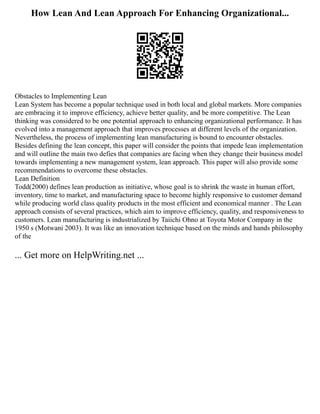 How Lean And Lean Approach For Enhancing Organizational...
Obstacles to Implementing Lean
Lean System has become a popular technique used in both local and global markets. More companies
are embracing it to improve efficiency, achieve better quality, and be more competitive. The Lean
thinking was considered to be one potential approach to enhancing organizational performance. It has
evolved into a management approach that improves processes at different levels of the organization.
Nevertheless, the process of implementing lean manufacturing is bound to encounter obstacles.
Besides defining the lean concept, this paper will consider the points that impede lean implementation
and will outline the main two defies that companies are facing when they change their business model
towards implementing a new management system, lean approach. This paper will also provide some
recommendations to overcome these obstacles.
Lean Definition
Todd(2000) defines lean production as initiative, whose goal is to shrink the waste in human effort,
inventory, time to market, and manufacturing space to become highly responsive to customer demand
while producing world class quality products in the most efficient and economical manner . The Lean
approach consists of several practices, which aim to improve efficiency, quality, and responsiveness to
customers. Lean manufacturing is industrialized by Taiichi Ohno at Toyota Motor Company in the
1950 s (Motwani 2003). It was like an innovation technique based on the minds and hands philosophy
of the
... Get more on HelpWriting.net ...
 