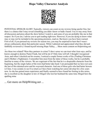 Hope Valley Character Analysis
POTENTIAL SPOILER ALERT: Typically, viewers can count on my reviews being spoiler free, but
there is a chance that I may reveal something you didn t know or hadn t heard. I try to stay away from
all discussion and press about the show before I watch it, and some of you are probably like me in that
respect. So if you are, I advise you to quit reading right now. However, if you are dying to know what
may or may not be included in the upcoming premiere, read on. But know you have been warned.
First of all, if you perused my reviews for season two, you may be surprised to hear that I wasn t
always enthusiastic about that particular season. While I admired and appreciated what they did and
faithfully reviewed it, I found myself missing Hope Valley, ... Show more content on Helpwriting.net
...
Are these two related? Were they partners in crime? I don t sense we can trust what Aren says, and he
knows enough to destroy Pastor Frank, but will he do it? Only time will tell. I thought I recognized
Aren, and when I checked out his resume, I noticed a couple former works of his (Trading Christmas
and A Mother s Nightmare). I remember him most from the latter of those works, but he is probably
familiar to many of the viewers. We are cognizant of the fact that he is a despicable character from the
beginning, but the single ladies of the town had better take heed. I am persuaded that we have not seen
the last of this talented actor and his wayward character. And one of those girls who had better beware
is Clara. I was ecstatic to see Eva return as I have been watching her career develop for a few years
now. As she has gained more experience and finally seemed to have found her footing in this series,
she is excellent as the daughter in law of Abigail who lost her husband the same time Abigail hers the
apalling mine
... Get more on HelpWriting.net ...
 