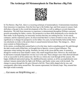 The Archetype Of Metamorphosis In Tim Burton s Big Fish
In Tim Burton s Big Fish , there is a recurring archetype of metamorphosis. It demonstrates transitions
from innocence to experience, from the Iron Age to the Golden Age; and from season to season. Each
shift plays a big part in the overall development of the film, as well as adding to several characters
dimensions. The shift from innocence to experience is demonstrated throughout William s personal
growth surrounding his father s stories. His perspective on them shifts dramatically as he searches for
their truths. In the beginning, he innocently assumes that they are nothing but lies. As his search
continues, and his experience grows, he discovered that there is a basis of truth in every story. This is
significant as it changes his perspective on his father. For years, he had foolishly believed that there
was absolutely no truth, to the point where it caused tension between them. The change in ... Show
more content on Helpwriting.net ...
In his stories, everything that seemed bad or evil at the time, lead to something good. His path through
the dark woods nearly killed him, yet brought him to Spector, a town of great influence. This
represents winter turning into spring. Similarly, his time at the circus did the same. It seemed as
though he would never learn Sandra s name, only small insignificant facts. However, the small facts
he did learnt eventually helped him win her over in the end. These changes were what allowed Edward
to be so successful in all his endeavours. His life as a whole also went through all the seasons. His
happy childhood represented spring. His adulthood became summer, as all his accomplishments were
realised. Autumn started after his fight with William, and finally winter came with his death. The
change in season through his life gave Edward a full life. These shifts shaped who he was, and
consequently affect those around him. The seasons represented, for Edward, hope. They assured him
that light would eventually
... Get more on HelpWriting.net ...
 