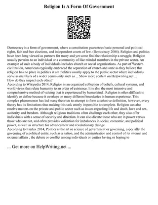 Religion Is A Form Of Government
Democracy is a form of government, where a constitution guarantees basic personal and political
rights, fair and free elections, and independent courts of law. (Democracy 2004). Religion and politics
have been long viewed as partners for many and yet some find the relationship a struggle. Religion
usually pertains to an individual or a community of like minded members in the private sector. An
example of such a body of individuals includes church or social organizations. As part of Western
civilization, Americans typically embraced the separation of church and state as they believe that
religion has no place in politics at all. Politics usually apply to the public sector where individuals
serve as members of a wider community such as ... Show more content on Helpwriting.net ...
How do they impact each other?
According to Wikipedia 2014, Religion is an organized collection of beliefs, cultural systems, and
world views that relate humanity to an order of existence. It is also the most intensive and
comprehensive method of valuing that is experienced by humankind . Religion is often difficult to
identify or define because it overlaps on many different boundaries in human experience. This
complex phenomenon has led many theorists to attempt to form a cohesive definition, however, every
theory has its limitations thus making this task utterly impossible to complete. Religion can also
resolve matters on the private and public sector such as issues regarding life and death, love and sex,
authority and freedom. Although religious traditions often challenge each other, they also offer
individuals with a sense of security and direction. It can also dictate those who are in power versus
those who are not, and often provides validation for imbalances in social, economic, and political
power, as well as structure for advancement and revolutionary change.
According to Fairlax 2014, Politics is the art or science of government or governing, especially the
governing of a political entity, such as a nation, and the administration and control of its internal and
external affairs , the debate or conflict among individuals or parties having or hoping to
... Get more on HelpWriting.net ...
 