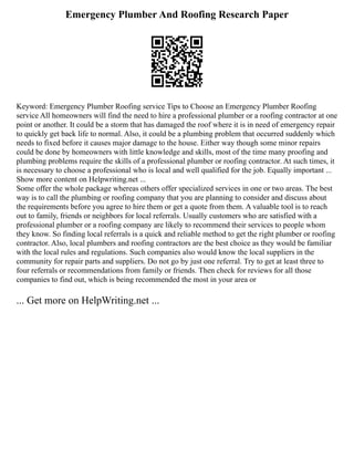 Emergency Plumber And Roofing Research Paper
Keyword: Emergency Plumber Roofing service Tips to Choose an Emergency Plumber Roofing
service All homeowners will find the need to hire a professional plumber or a roofing contractor at one
point or another. It could be a storm that has damaged the roof where it is in need of emergency repair
to quickly get back life to normal. Also, it could be a plumbing problem that occurred suddenly which
needs to fixed before it causes major damage to the house. Either way though some minor repairs
could be done by homeowners with little knowledge and skills, most of the time many proofing and
plumbing problems require the skills of a professional plumber or roofing contractor. At such times, it
is necessary to choose a professional who is local and well qualified for the job. Equally important ...
Show more content on Helpwriting.net ...
Some offer the whole package whereas others offer specialized services in one or two areas. The best
way is to call the plumbing or roofing company that you are planning to consider and discuss about
the requirements before you agree to hire them or get a quote from them. A valuable tool is to reach
out to family, friends or neighbors for local referrals. Usually customers who are satisfied with a
professional plumber or a roofing company are likely to recommend their services to people whom
they know. So finding local referrals is a quick and reliable method to get the right plumber or roofing
contractor. Also, local plumbers and roofing contractors are the best choice as they would be familiar
with the local rules and regulations. Such companies also would know the local suppliers in the
community for repair parts and suppliers. Do not go by just one referral. Try to get at least three to
four referrals or recommendations from family or friends. Then check for reviews for all those
companies to find out, which is being recommended the most in your area or
... Get more on HelpWriting.net ...
 