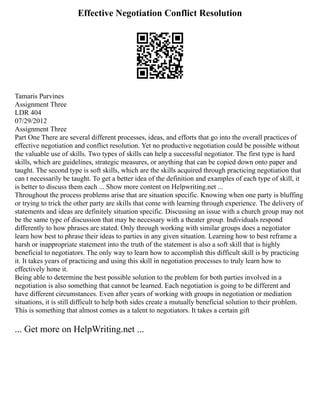 Effective Negotiation Conflict Resolution
Tamaris Purvines
Assignment Three
LDR 404
07/29/2012
Assignment Three
Part One There are several different processes, ideas, and efforts that go into the overall practices of
effective negotiation and conflict resolution. Yet no productive negotiation could be possible without
the valuable use of skills. Two types of skills can help a successful negotiator. The first type is hard
skills, which are guidelines, strategic measures, or anything that can be copied down onto paper and
taught. The second type is soft skills, which are the skills acquired through practicing negotiation that
can t necessarily be taught. To get a better idea of the definition and examples of each type of skill, it
is better to discuss them each ... Show more content on Helpwriting.net ...
Throughout the process problems arise that are situation specific. Knowing when one party is bluffing
or trying to trick the other party are skills that come with learning through experience. The delivery of
statements and ideas are definitely situation specific. Discussing an issue with a church group may not
be the same type of discussion that may be necessary with a theater group. Individuals respond
differently to how phrases are stated. Only through working with similar groups does a negotiator
learn how best to phrase their ideas to parties in any given situation. Learning how to best reframe a
harsh or inappropriate statement into the truth of the statement is also a soft skill that is highly
beneficial to negotiators. The only way to learn how to accomplish this difficult skill is by practicing
it. It takes years of practicing and using this skill in negotiation processes to truly learn how to
effectively hone it.
Being able to determine the best possible solution to the problem for both parties involved in a
negotiation is also something that cannot be learned. Each negotiation is going to be different and
have different circumstances. Even after years of working with groups in negotiation or mediation
situations, it is still difficult to help both sides create a mutually beneficial solution to their problem.
This is something that almost comes as a talent to negotiators. It takes a certain gift
... Get more on HelpWriting.net ...
 