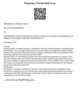 Preparing A Sterile Field Essay
PREPARING A STERILE FIELD
BY VICTOR OKPODIGHE
TO
DEPARTMENT OF HEALTH SCIENCE STATE TECHNICAL COLLEGE OF MISSOURI AS A
PARTIAL FILFILMENT FOR THE COURSE PNT110
OCTOBER, 2016
Abstract
Surgical asepsis, or aseptic technique is designed to eliminate all microorganisms, including spores
and pathogens, from an object and to protect an area from these microorganisms. Surgical asepsis
requires more precautions than medical asepsis. Breaks in technique result in contaminations, thus
increasing a patients risk for infection (Church, 2009).
Medical asepsis are used during procedures that require intentional perforation of a patient s skin,
when the integrity of the skin is broken from trauma or burns, and during procedures that involve
insertion of catheter or surgical instruments into sterile bodily cavities (AORN, 2013: church, 2009).
This study reviewed journal article from the Association of surgical technologists on the standard
practice for creating the sterile field.
Introduction
The purpose of creating a standard is to provide a framework that surgical technologists in the
perioperative setting can use as a reference point and accepted operational procedure in creating a
creating the sterile field. The Standards is presented with the objective consideration that it is the
responsibility of the healthcare facility
... Get more on HelpWriting.net ...
 