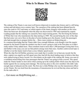 Who Is To Blame The Titanic
The sinking of the Titanic is one most well known shipwreck in modern day history and it s still being
written and told about even a century later. The causation of the sinking has been debated heavily
since the crash in 1912 and many so called experts of the titanic disagree with another on this issue.
There has been new development when the ship was discovered in 1985 and examined by experts.
Leading people that the sinking was caused by three major turning points. The first being the failures
of White Star Line who manufacture the ship starting in 1909. The second being the crew of the ship
that had some very serve flaws in the plan of action leading up to the disaster. Lastly the passengers
who had enough time to prepare before the ... Show more content on Helpwriting.net ...
It s common knowledge that the Titanic didn t have enough lifeboats, even though it met the require
amount by the board of trade the mindset was that it wasn t going to sink in the first place so it didn t
really matter if they added more. These mindsets lead to more than 1,500 passengers losing their lives,
and further in the essay you can see that pattern emerge more than once. Another controversial topic is
whether or not the titanic tried to beat a cross Atlantic speed record.
When the ship first left Belfast ,promises were made that it wouldn t try to beat any record, but the
ship s captain was urged to go full speed since they had left the dock leading many to believe that they
were indeed trying to beat a record. At a first dinner on the night of the sinking Mr. Ismay was seen in
a confident mood telling first class passengers that the Titanic was going to beat a record. This speed
made the Titanic harder to slow down when coming up to the iceberg fields which cause the ship to hit
harder against the ice causing more damage. The next key piece is the crew members who didn t take
enough steps to help prevent the crash. The first one is John Phillips who was the transmission officer
on the Titanic. He was tired from the mountains of transmissions he revived that day alone and had to
fix the radio after it
... Get more on HelpWriting.net ...
 