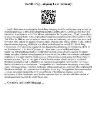Barell Drug Company Case Summary
1. Jennifer Erickson was employed by Bartell Drug Company. Jennifer sued the company because its
insurance plan failed to provide coverage for prescription contraceptives. She alleged that this was a
form of sex discrimination under Title VII and a violation of the Pregnancy Act (PDA). Her employer
defended by arguing that its failure to provide coverage for prescription contraceptives did not violate
Title VII or the PDA because prescription contraceptives were voluntary, were preventive, were used
by women only, and did not treat or prevent an illness or disease and because control of one s fertility
choices was not pregnancy, childbirth, or a related medical condition under PDA. Bartell Drug
Company did cover vasectomy surgery for men. Is preventing pregnancy for women only a form of
sex discrimination? Is it a form of pregnancy ... Show more content on Helpwriting.net ...
Under Title VII sexual harassment is considered unwelcome sexual advances, requests for sexual
favors, and other verbal or physical conduct of sexual nature that makes a submission a condition of
employment or a factor in employment decisions or that creates an intimidating hostile or offensive
work environment. There are two types of sexual harassment that of quid pro quo or creation of
Hostile environment, which is allegedly what Hamilton is accusing her supervisor for. However, a
hostile environment was never created. The supervisor told Hamilton that she was gay to make her
aware. She invited not just Hamilton, but the rest of the department for a night out. She complimented
Hamilton s wardrobe, not complemented her legs in a sexual way. The supervisor didn t cross the line
of sexual harassment because she never took offensive or hostile action to create such work
environment. I think Hamilton so upset that her supervisor fired her, that she tried to accuse her of
sexual harassment based on the simply things she s
... Get more on HelpWriting.net ...
 