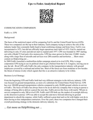 Ups vs Fedex Analytical Report
COMMUNICATION COMPARISON
FedEx vs. UPS
Background:
The basis of the analytical report will be comparing Fed Ex and the United Postal Service (UPS).
These two companies are the top in their industry. Each company trying to achieve the role of the
industry leader they constantly battle head to head combining strategy and brute force. Fed Ex was
incorporated in 1971, but did not officially begin operations until April of 1973. Fed Ex started out
delivering to only 25 cities and did not start to expand until 1977. UPS was founded in 1907 starting
out with a Model T Ford and a few motorcycles. UPS has since grown its fleet into 15,000+ trucks
along with a large fleet of aircrafts and services over 200 countries and territories. ... Show more
content on Helpwriting.net ...
In 2009 FedEx launched a multimillion dollar campaign aimed at its rival UPS, Why is mega
corporation UPS trying to use its political clout to get a bailout from the U.S. Congress, leaving you to
pay the tab . Rival UPS calls FedEx the only company in the transportation industry with ground
employees covered by a railroad and airline law. Most of the forces are from moderate to low besides
the threat of intense rivalry which signals that this is an attractive industry to be within.
Business Level Strategy:
From the beginning UPS and FedEx both had very different strategies in the delivery industry. UPS
was focused on ground transportation, as more of a substitute for United States Postal Service. UPS
has over 100,000 ground transportation vehicles compared to only 20,000 ground vehicles in service
at FedEx. The focus of FedEx has always been to be an air delivery company that is trying to pursue a
strategy of being able to deliver a parcel the next day. FedEx proves this focus with nearly 700 jets in
service compared to only 300 at rival UPS. FedEx and UPS both say the market of overnight delivery
as the direction to pursue. UPS was able to accept this and move forward allowing its ground
department to absorb the expense, while FedEx suffered a great deal and we hit with higher cost do to
them having to hire independent contractors. Over the years, these two companies have changed their
overall positioning strategy in the domestic delivery industry. As
... Get more on HelpWriting.net ...
 