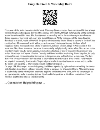 Essay On Fiver In Watership Down
Fiver, one of the main characters in the book Watership Down, evolves from a weak rabbit that always
chooses to rely on his special power, into a strong, brave rabbit, through experiencing all the hardships
he and the other rabbits have. His development in mentality and in the relationship with others are
things readers of this book will enjoy and should focus on. At the beginning of the story, Fiver is
described as a small, weak rabbit with the power to foresee the future. There is a quote in the book that
explains him: He was small, with wide eyes and a way of raising and turning his head which
suggested not so much caution as a kind of ceaseless, nervous tension. (page 4) We can see in this
scene that Fiver is an immature character, both mentally and physically. Also, when Fiver sees a notice
board in Chapter one, he panics greatly, which shows his lack of power to control his mentality and
action. Moreover, in Chapter 17 when Cowslip and Hazel s rabbits are having dinner together, he only
believes his own premonition that the warren is dangerous, and suddenly tries to run away. The fact
that Fiver always withdraws into his shell is shown from his behavior in these scenes. Furthermore,
his physical immaturity is shown in Chapter eight when he is too tired to swim across a river, while
the others still have the ... Show more content on Helpwriting.net ...
On page 254, Fiver says I m certainly going, and Hazel s perfectly right and there s nothing the matter
with his plan about Hazel s idea of going to Efrafa to get does for Watership Down. Although he used
to doubt many of the others plans and make negative comments about them, now we see changes in
his characteristics as he is starting to trust Hazel and to be positive in his ideas. In addition, Fiver
becomes a rabbit that plays a vital role in the
... Get more on HelpWriting.net ...
 