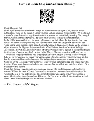 How Did Carrie Chapman Catt Impact Society
Carrie Chapman Catt
In the adjustment of the new order of things, we women demand an equal voice; we shall accept
nothing less. These are the words of Carrie Chapman Catt, an american feminist in the 1900 s. She had
a powerful voice that made a huge impact on the way women are treated today s society. She changed
the way women of today are viewed. Her voice made us equal, it made us superior to men.
In the 1900 s women didn t have the same rights as men, we didn t have the right to vote. One voice
was all we needed to change the way men viewed women and Carrie Chapman Catt was that one
voice. Carrie was a women s rights activist, she only wanted to have equality. Carrie led the Women s
rights movement for 25 years. She was the leader of the National American Women s Suffrage
Association. The National American Women s Suffrage Association was a group of women that fought
for the rights of women, specifically voting rights. When ... Show more content on Helpwriting.net ...
They say she campaigned but she only campaigned for women s rights. Contrary to what everyone
believes Carrie was more for equality between genders. She held elections voting for women s rights
but the women couldn t vote half the time. She had meetings with women on ways to gain rights.
Carrie set up the Mississippi Valley conference to give women a chance to meet and discuss new ideas
together. Carrie wanted peace and to bring everyone together, she didn t want us to have a label of it s
because you re a women.
Carrie had that one voice, the voice of a motivated woman. She fought for peace and equality for
women. Without the voice of Carrie Chapman Catt we wouldn t have the rights we have today. We
wouldn t be able to vote and we would be compared to men every second of everyday. She had a
powerful voice that changed everything. If is wasn t for Carrie we would still have the rights we had
in the 1900 s and everything would be different, wouldn t
... Get more on HelpWriting.net ...
 