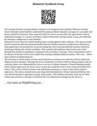 Humorist Synthesis Essay
The concept of humor inciting change continues to be disagreed upon globally. Whereas mordant
humor demands mental depth to understand the purpose, blatant impunity messages are accessible and
easily created by humorists. Thus, humorists that are vital to society often rely upon humor with an
underlying message. As a result, de Botton s claim of humorists serving society is true, provided that
the message is dangerous to state blatantly.
Humorists revolve heavily around trending topics to help appeal to their audience. This practice lends
itself to humorists often becoming politically focused. Ideally, humorists would remove themselves
from appearing to be partisan but, as proven during the most recent presidential election, humorists
relied upon blatant jabs at both candidates. This resulted with audiences that found comic relief
through their dislike of candidates as opposed to the comedian s message. These circumstances led to
an election of the best of the worst, rather than electing candidates based on policy. This is an ... Show
more content on Helpwriting.net ...
The first time in which humor served a social function in America was when the African Americans
displayed silent sabotage. Although this form of peaceful revolt also relied on faking sickness and not
working, humor was implemented by slaves in an act of cultural retention. Cultural blending quickly
led to cultural oppression for slaves; slave owners prevented their slaves from acting dissimilar from
whites. Thus, slaves relied on humor with underlying meanings as a form of preventing cultural
oppression. The slaves created stories and songs that developed into African American folklore; this
was allowed because it appeared to praise white people. This folklore ultimately made fun of white
culture and served as a message of rebellion that was otherwise too dangerous for slaves to
... Get more on HelpWriting.net ...
 
