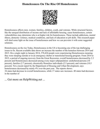 Homelessness On The Rise Of Homelessness
Homelessness affects men, women, families, children, youth, and veterans. While structural factors,
like the unequal distribution of income and lack of affordable housing, cause homelessness, certain
vulnerabilities may determine who is at higher risk for homelessness. These include addictions, mental
illness, domestic violence, medical conditions, and lack of education or job skills. This research paper
will shed some light on the issue of homelessness and how we can prevents it with some suggested
solutions.
Homelessness on the rise Today, Homelessness in the US is becoming one of the top challenging
issues to fix. Recent available data shows an increase the number of the homeless between 2014 and
2015. On a single night in January 2014, 578,424 people were experiencing Homelessness meaning
they were sleeping outside or in an emergency shelter or transitional housing program. From 2014 to
2015, a period of ongoing recovery from the Great Recession, overall homelessness decreased by 2.3
percent and Homelessness decreased among every major subpopulation: unsheltered persons (10
percent), families (2.7 percent), chronically Homeless individuals (2.5 percent), and veterans (10.5
percent). Yet a recent report by the Department of Housing and Urban Development, says
homelessness decreased by nearly 4% over the past year.. The reports shows:
34 states had decrease in overall homelessness, while 17 states saw increases. 40 states had decreases
in the number of
... Get more on HelpWriting.net ...
 