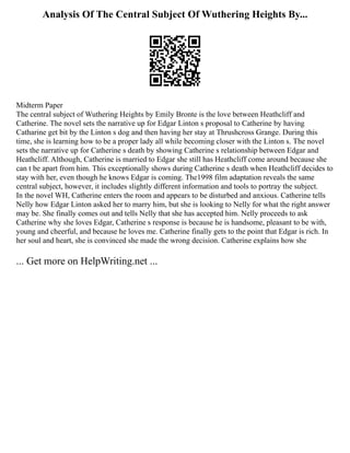 Analysis Of The Central Subject Of Wuthering Heights By...
Midterm Paper
The central subject of Wuthering Heights by Emily Bronte is the love between Heathcliff and
Catherine. The novel sets the narrative up for Edgar Linton s proposal to Catherine by having
Catharine get bit by the Linton s dog and then having her stay at Thrushcross Grange. During this
time, she is learning how to be a proper lady all while becoming closer with the Linton s. The novel
sets the narrative up for Catherine s death by showing Catherine s relationship between Edgar and
Heathcliff. Although, Catherine is married to Edgar she still has Heathcliff come around because she
can t be apart from him. This exceptionally shows during Catherine s death when Heathcliff decides to
stay with her, even though he knows Edgar is coming. The1998 film adaptation reveals the same
central subject, however, it includes slightly different information and tools to portray the subject.
In the novel WH, Catherine enters the room and appears to be disturbed and anxious. Catherine tells
Nelly how Edgar Linton asked her to marry him, but she is looking to Nelly for what the right answer
may be. She finally comes out and tells Nelly that she has accepted him. Nelly proceeds to ask
Catherine why she loves Edgar, Catherine s response is because he is handsome, pleasant to be with,
young and cheerful, and because he loves me. Catherine finally gets to the point that Edgar is rich. In
her soul and heart, she is convinced she made the wrong decision. Catherine explains how she
... Get more on HelpWriting.net ...
 