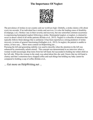 The Importance Of Neglect
The prevalence of strokes in our country and our world are high. Globally, a stroke claims a life about
every ten seconds. If an individual has a stroke and survives, it is also the leading cause of disability
(Campaign, n.d.). Strokes vary in their severity and recovery, but one somewhat common occurrence
is experiencing hemispatial neglect following a stroke. Hemispatial neglect, or neglect, is claimed to
occur in about a third of all stroke patients (Klinke et al., 2015). Neglect is a disorder of attention that
typically follows brain damage that is unilateral. It has been reported as a strong predictor of stroke
recovery, in terms of general functioning (Gallagher et al., 2013). In neglect, the patient is unable to
notice, or have any ... Show more content on Helpwriting.net ...
Pursuing the left and generating stability was used to describe when the attention to the left was
enhanced by emotionally salient stimuli . This concept was demonstrated in an interview where a
woman would unceasingly drop items from her left hand, but succeeded in holding her infant child on
her left side. When the woman in the study was asked about this she said, I know that my left hand is
clumsy and that I sometimes have slopped coffee and such things but holding my baby cannot be
compared to holding a cup of coffee (Klinke et al.,
... Get more on HelpWriting.net ...
 