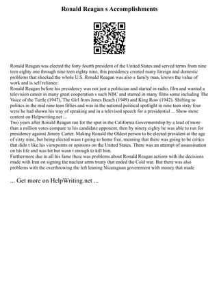 Ronald Reagan s Accomplishments
Ronald Reagan was elected the forty fourth president of the United States and served terms from nine
teen eighty one through nine teen eighty nine, this presidency created many foreign and domestic
problems that shocked the whole U.S. Ronald Reagan was also a family man, knows the value of
work and is self reliance.
Ronald Reagan before his presidency was not just a politician and started in radio, film and wanted a
television career in many great cooperation s such NBC and starred in many films some including The
Voice of the Turtle (1947), The Girl from Jones Beach (1949) and King Row (1942). Shifting to
politics in the mid nine teen fifties and was in the national political spotlight in nine teen sixty four
were he had shown his way of speaking and in a televised speech for a presidential ... Show more
content on Helpwriting.net ...
Two years after Ronald Reagan ran for the spot in the California Govermentship by a lead of more
than a million votes compare to his candidate opponent, then by ninety eighty he was able to run for
presidency against Jimmy Carter. Making Ronald the Oldest person to be elected president at the age
of sixty nine, but being elected wasn t going to home free, meaning that there was going to be critics
that didn t like his viewpoints or opinions on the United States. There was an attempt of assassination
on his life and was hit but wasn t enough to kill him.
Furthermore due to all his fame there was problems about Ronald Reagan actions with the decisions
made with Iran on signing the nuclear arms treaty that ended the Cold war. But there was also
problems with the overthrowing the left leaning Nicaraguan government with money that made
... Get more on HelpWriting.net ...
 