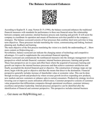 The Balance Scorecard Enhances
According to Kaplan R. S. amp; Norton D. P. (1996), the balance scorecard enhances the traditional
financial measures with standards for performance in three non financial areas like relationship
between company and customer, internal business process and, learning and growth. It will assist the
company to coordinate its operation and ensure all businesses activities parallel to the company s
strategies. The balance scorecard consists of four processes that combine short term activities to long
term objectives. These processes include translating the vision, communicating and linking, business
planning and, feedback and learning.
The main objective of the first process translating the vision is to clarify the understanding of ... Show
more content on Helpwriting.net ...
Nevertheless, balance scorecard can indicate the changing nature of technology and competitive
advantages. It is used to supplements the conventional financial reporting.
Balance scorecard can communicate the nonfinancial measures into the strategic management via four
perspectives which include financial; customer; internal business processes; learning and growth.
These four perspectives are in cause and effect basis where the acquired of necessary learning and
growth can improve the internal business processes and then achieve customers satisfaction and
finally accomplish the desired financial goal or objective. The construction of strategy maps are top
down, begin with the goal or objective and then the means that direct to the destination. Financial
perspective generally includes increase of shareholder value or economic value. This can be done
through revenue growth and productivity where revenue growth involves expending new products,
new markets and new customers or enhance sales to current consumers. Productivity strategy involves
lowering cost or improves assets utilization effectiveness. Customer perspective consists of customer
value proposition that differentiate companies through operational excellence, customer intimacy
excellence and product leadership. Internal processes perspective can be identified after the
identification of financial and customer perspective. This perspective includes internal business
... Get more on HelpWriting.net ...
 