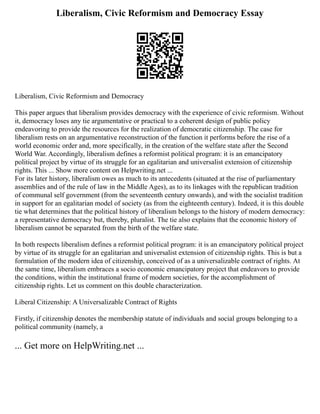 Liberalism, Civic Reformism and Democracy Essay
Liberalism, Civic Reformism and Democracy
This paper argues that liberalism provides democracy with the experience of civic reformism. Without
it, democracy loses any tie argumentative or practical to a coherent design of public policy
endeavoring to provide the resources for the realization of democratic citizenship. The case for
liberalism rests on an argumentative reconstruction of the function it performs before the rise of a
world economic order and, more specifically, in the creation of the welfare state after the Second
World War. Accordingly, liberalism defines a reformist political program: it is an emancipatory
political project by virtue of its struggle for an egalitarian and universalist extension of citizenship
rights. This ... Show more content on Helpwriting.net ...
For its later history, liberalism owes as much to its antecedents (situated at the rise of parliamentary
assemblies and of the rule of law in the Middle Ages), as to its linkages with the republican tradition
of communal self government (from the seventeenth century onwards), and with the socialist tradition
in support for an egalitarian model of society (as from the eighteenth century). Indeed, it is this double
tie what determines that the political history of liberalism belongs to the history of modern democracy:
a representative democracy but, thereby, pluralist. The tie also explains that the economic history of
liberalism cannot be separated from the birth of the welfare state.
In both respects liberalism defines a reformist political program: it is an emancipatory political project
by virtue of its struggle for an egalitarian and universalist extension of citizenship rights. This is but a
formulation of the modern idea of citizenship, conceived of as a universalizable contract of rights. At
the same time, liberalism embraces a socio economic emancipatory project that endeavors to provide
the conditions, within the institutional frame of modern societies, for the accomplishment of
citizenship rights. Let us comment on this double characterization.
Liberal Citizenship: A Universalizable Contract of Rights
Firstly, if citizenship denotes the membership statute of individuals and social groups belonging to a
political community (namely, a
... Get more on HelpWriting.net ...
 