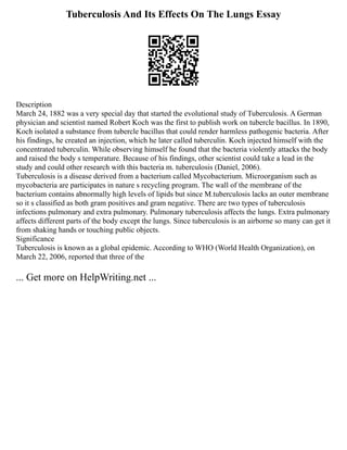 Tuberculosis And Its Effects On The Lungs Essay
Description
March 24, 1882 was a very special day that started the evolutional study of Tuberculosis. A German
physician and scientist named Robert Koch was the first to publish work on tubercle bacillus. In 1890,
Koch isolated a substance from tubercle bacillus that could render harmless pathogenic bacteria. After
his findings, he created an injection, which he later called tuberculin. Koch injected himself with the
concentrated tuberculin. While observing himself he found that the bacteria violently attacks the body
and raised the body s temperature. Because of his findings, other scientist could take a lead in the
study and could other research with this bacteria m. tuberculosis (Daniel, 2006).
Tuberculosis is a disease derived from a bacterium called Mycobacterium. Microorganism such as
mycobacteria are participates in nature s recycling program. The wall of the membrane of the
bacterium contains abnormally high levels of lipids but since M.tuberculosis lacks an outer membrane
so it s classified as both gram positives and gram negative. There are two types of tuberculosis
infections pulmonary and extra pulmonary. Pulmonary tuberculosis affects the lungs. Extra pulmonary
affects different parts of the body except the lungs. Since tuberculosis is an airborne so many can get it
from shaking hands or touching public objects.
Significance
Tuberculosis is known as a global epidemic. According to WHO (World Health Organization), on
March 22, 2006, reported that three of the
... Get more on HelpWriting.net ...
 