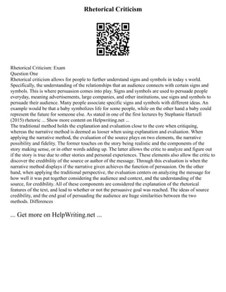 Rhetorical Criticism
Rhetorical Criticism: Exam
Question One
Rhetorical criticism allows for people to further understand signs and symbols in today s world.
Specifically, the understanding of the relationships that an audience connects with certain signs and
symbols. This is where persuasion comes into play. Signs and symbols are used to persuade people
everyday, meaning advertisements, large companies, and other institutions, use signs and symbols to
persuade their audience. Many people associate specific signs and symbols with different ideas. An
example would be that a baby symbolizes life for some people, while on the other hand a baby could
represent the future for someone else. As stated in one of the first lectures by Stephanie Hartzell
(2015) rhetoric ... Show more content on Helpwriting.net ...
The traditional method holds the explanation and evaluation close to the core when critiquing,
whereas the narrative method is deemed as looser when using explanation and evaluation. When
applying the narrative method, the evaluation of the source plays on two elements, the narrative
possibility and fidelity. The former touches on the story being realistic and the components of the
story making sense, or in other words adding up. The latter allows the critic to analyze and figure out
if the story is true due to other stories and personal experiences. These elements also allow the critic to
discover the credibility of the source or author of the message. Through this evaluation is when the
narrative method displays if the narrative given achieves the function of persuasion. On the other
hand, when applying the traditional perspective, the evaluation centers on analyzing the message for
how well it was put together considering the audience and context, and the understanding of the
source, for credibility. All of these components are considered the explanation of the rhetorical
features of the text, and lead to whether or not the persuasive goal was reached. The ideas of source
credibility, and the end goal of persuading the audience are huge similarities between the two
methods. Differences
... Get more on HelpWriting.net ...
 