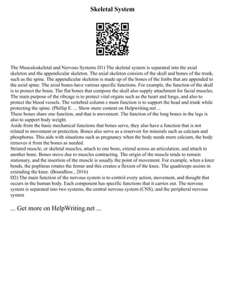 Skeletal System
The Musculoskeletal and Nervous Systems D1) The skeletal system is separated into the axial
skeleton and the appendicular skeleton. The axial skeleton consists of the skull and bones of the trunk,
such as the spine. The appendicular skeleton is made up of the bones of the limbs that are appended to
the axial spine. The axial bones have various specific functions. For example, the function of the skull
is to protect the brain. The flat bones that compose the skull also supply attachment for facial muscles.
The main purpose of the ribcage is to protect vital organs such as the heart and lungs, and also to
protect the blood vessels. The vertebral column s main function is to support the head and trunk while
protecting the spine. (Phillip E. ... Show more content on Helpwriting.net ...
These bones share one function, and that is movement. The function of the long bones in the legs is
also to support body weight.
Aside from the basic mechanical functions that bones serve, they also have a function that is not
related to movement or protection. Bones also serve as a reservoir for minerals such as calcium and
phosphorus. This aids with situations such as pregnancy when the body needs more calcium, the body
removes it from the bones as needed.
Striated muscle, or skeletal muscles, attach to one bone, extend across an articulation, and attach to
another bone. Bones move due to muscles contracting. The origin of the muscle tends to remain
stationary, and the insertion of the muscle is usually the point of movement. For example, when a knee
bends, the popliteus rotates the femur and this creates a flexion of the knee. The quadriceps assists in
extending the knee. (Boundless , 2016)
D2) The main function of the nervous system is to control every action, movement, and thought that
occurs in the human body. Each component has specific functions that it carries out. The nervous
system is separated into two systems, the central nervous system (CNS), and the peripheral nervous
system
... Get more on HelpWriting.net ...
 