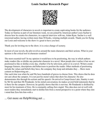 Louis Sachar Research Paper
The development of characters in novels is important to create captivating books for the audience.
Today on Sunrise as part of our literature week, we are joined by American author Louis Sachar to
discuss how he creates his characters, in a special interview with me, Aidan Ryan. Sachar is a well
renowned author, having written more than 50 books, winning multiple awards. Thank you for flying
out Louis and welcome to the show it s great to have you here.
Thank you for inviting me to the show; it is a nice change of scenery.
In most of your novels, the plot revolves around the main characters and their actions. What in your
opinion is the critical tool in character creation?
The most essential tool? In my opinion it would have to be positioning, the way in which authors
make readers like or dislike any particular character in a novel. Most people don t realise it but we are
positioned to like or dislike every day, whether it be by television, print or in a novel. Writers create
language features, descriptions and behaviours to position the reader. Other methods of positioning
include the values and beliefs they have, the company they keep and attitudes they ... Show more
content on Helpwriting.net ...
One such time was when he said We have hundreds of graves to choose from. This shows that he does
not care about the campers. It is not just his moral values that show his character. He also
demonstrates this through his actions and his speech. On arrival to Camp Green Lake, Stanley is met
by Mr Sir and then Mr Pendanski. In his initial conversation, he makes several bold statements that he
is there for the campers. However, he quickly shows that this is not true. Mr Pendanski is disliked by
most for his treatment of Zero. He is constantly calling Zero stupid. This idea does not sit well with
most readers they immediately start to dislike him from a moral perspective to a point where they don
t mind that Zero hits him with a
... Get more on HelpWriting.net ...
 