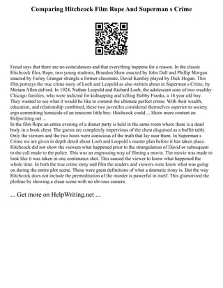 Comparing Hitchcock Film Rope And Superman s Crime
Freud says that there are no coincidences and that everything happens for a reason. In the classic
Hitchcock film, Rope, two young students, Brandon Shaw enacted by John Dall and Phillip Morgan
enacted by Farley Granger strangle a former classmate, David Kentley played by Dick Hogan. This
film portrays the true crime story of Loeb and Leopold as also written about in Superman s Crime, by
Miriam Allen deFord. In 1924, Nathan Leopold and Richard Loeb, the adolescent sons of two wealthy
Chicago families, who were indicted for kidnapping and killing Bobby Franks, a 14 year old boy.
They wanted to see what it would be like to commit the ultimate perfect crime. With their wealth,
education, and relationship combined, these two juveniles considered themselves superior to society
ergo committing homicide of an innocent little boy. Hitchcock could ... Show more content on
Helpwriting.net ...
In the film Rope an entire evening of a dinner party is held in the same room where there is a dead
body in a book chest. The guests are completely impervious of the chest disguised as a buffet table.
Only the viewers and the two hosts were conscious of the truth that lay near them. In Superman s
Crime we are given in depth detail about Loeb and Leopold s master plan before it has taken place.
Hitchcock did not show the viewers what happened prior to the strangulation of David or subsequent
to the call made to the police. This was an engrossing way of filming a movie. The movie was made to
look like it was taken in one continuous shot. This caused the viewer to know what happened the
whole time. In both the true crime story and film the readers and viewers were knew what was going
on during the entire plot scene. These were great definitions of what a dramatic irony is. But the way
Hitchcock does not include the premeditation of the murder is powerful in itself. This glamorized the
plotline by showing a clean scene with no obvious camera
... Get more on HelpWriting.net ...
 