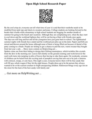 Open High School Research Paper
By the cool crisp air, everyone can tell what time of year it is and that their wardrobe needs to be
modified from tank tops and shorts to sweaters and jeans. College students are looking forward to the
breaks that it holds while elementary to high school students are begging for another month of
summer for going to the beach and vacations. Although they are complaining now, when the days start
to cool down and the workload lightens they will be out having a blast with friends once again.
The days are still long and hot and all the youngsters have just gone back to school. The lighthearted
summer nights with friends have ended and the workload just piles up on the desk. Papers and bills are
mixed and thrown around the house although none of them is being filled out because of denial of the
party coming to a finale. People are itching to get a chance to pull the new, warm sweater they bought
from last year s sale. ... Show more content on Helpwriting.net ...
Spiders come out from their hiding to design their lifelong masterpiece, which twinkles like crystals
from the dew in the morning sun. Leaves fall silently on the ground creating yard work however the
yard work turns into jumping in piles of leaves then having to rake them again. On weekends, screams
of children can be heard from the exciting task of pumpkin carving that turn out to be jack o lanterns
with comical, creepy, or cute faces. One night a year, everyone knows there will be free candy that
will fill up a whole wagon if they hit the right houses. People dress up to be the person they always
wanted to be or the scariest creature to fright unexpecting children. Halloween brings every age out on
the street for the hunt of the best candy with family and
... Get more on HelpWriting.net ...
 