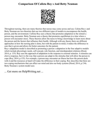 Comparison Of Calista Roy s And Betty Neuman
Throughout nursing, there are many theories that nurses may come across and use. Calista Roy s and
Betty Neuman are two theorists that use two different types of models to encompasses the health,
person, and the environment. Callista Roy uses a theory that promotes adaptation to the stimuli a
person may encounter. Betty Neuman uses a theory that promotes equilibrium in a time where a
person will encounter stress. These theories allow the nurse to bring a knowledge to learn more about
the person and the factors that influence their health. Although with any theory there are different
approaches in how the nursing plan is done, but with the patient in mind, it makes the difference in
care that is given and allows for better outcomes for the patient.
Roy s adaptation model is described as promoting a person s adaptation in the four adaptive models
which include physiologic needs, self concept, role function, and interdependent relations (Hood,
2014, p. 135). Roy uses the approach of adaptation in the response to external stimulus. A stimulus can
elicit a response, but it is the way that a person can adapt to the stimulus that will allow the person to
cope (Roy, 2014, p.135). For example, a person may encounter an illness but how the person deals
with it and the resources at hand will make the difference in their coping. Roy describes that there are
two coping mechanisms that can affect our mind and also our body systems (Hood, 2014, p.134).
Betty Neuman s system model uses
... Get more on HelpWriting.net ...
 