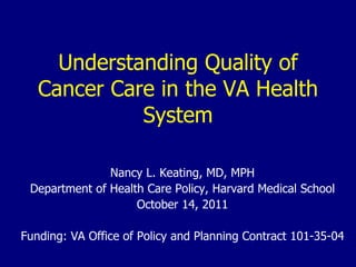 Understanding Quality of Cancer Care in the VA Health System Nancy L. Keating, MD, MPH Department of Health Care Policy, Harvard Medical School October 14, 2011 Funding: VA Office of Policy and Planning Contract 101-35-04 