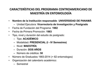 CARACTERÍSTICAS DEL PROGRAMA CENTROAMERICANO DE 
MAESTRÍA EN ENTOMOLOGÍA 
• Nombre de la Institución responsable: UNIVERSIDAD DE PANAMÁ 
– Unidad Ejecutora: Vicerrectoría de Investigación y Postgrado 
• Fecha de Fundación del Programa: 1982 
• Fecha de Primera Promoción: 1983 
• Tipo, nivel y duración del estudio de postgrado: 
– Tipo: ACADÉMICO 
– Modalidad: PRESENCIAL (I - IV Semestres) 
– Nivel: MAESTRÍA 
– Duración: DOS AÑOS 
– Número de créditos: 50 
• Número de Graduados 1983-2014 (= 82 entomologos) 
• Organización del calendario académico: 
– Semestral 
 
