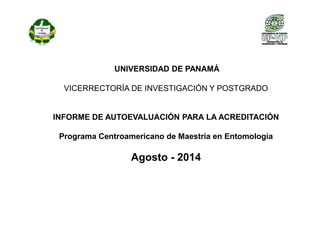 UNIVERSIDAD DE PANAMÁ 
VICERRECTORÍA DE INVESTIGACIÓN Y POSTGRADO 
INFORME DE AUTOEVALUACIÓN PARA LA ACREDITACIÓN 
Programa Centroamericano de Maestría en Entomología 
Agosto - 2014 
