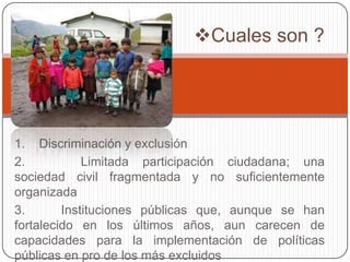 Cuales son ?

1. Discriminación y exclusión
2.
Limitada participación ciudadana; una
sociedad civil fragmentada y no suficientemente
organizada
3.
Instituciones públicas que, aunque se han
fortalecido en los últimos años, aun carecen de
capacidades para la implementación de políticas
públicas en pro de los más excluidos

 