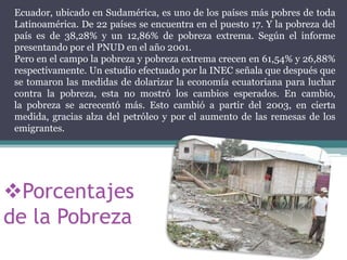 Ecuador, ubicado en Sudamérica, es uno de los países más pobres de toda
Latinoamérica. De 22 países se encuentra en el puesto 17. Y la pobreza del
país es de 38,28% y un 12,86% de pobreza extrema. Según el informe
presentando por el PNUD en el año 2001.
Pero en el campo la pobreza y pobreza extrema crecen en 61,54% y 26,88%
respectivamente. Un estudio efectuado por la INEC señala que después que
se tomaron las medidas de dolarizar la economía ecuatoriana para luchar
contra la pobreza, esta no mostró los cambios esperados. En cambio,
la pobreza se acrecentó más. Esto cambió a partir del 2003, en cierta
medida, gracias alza del petróleo y por el aumento de las remesas de los
emigrantes.

Porcentajes
de la Pobreza

 