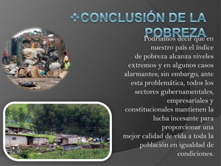Podríamos decir que en
nuestro país el índice
de pobreza alcanza niveles
extremos y en algunos casos
alarmantes; sin embargo, ante
esta problemática, todos los
sectores gubernamentales,
empresariales y
constitucionales mantienen la
lucha incesante para
proporcionar una
mejor calidad de vida a toda la
población en igualdad de
condiciones.

 
