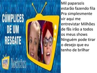 • Mil paparazis
estarão fazendo fila
Pra simplesmente
vir aqui me
entrevistar Milhões
de fãs irão a todos
os meus shows
Ninguém pode tirar
o desejo que eu
tenho de brilhar
 