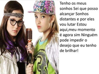 • Tenho os meus
sonhos Sei que posso
alcançar Sonhos
distantes e por eles
vou lutar Estou
aqui,meu momento
é agora sim Ninguém
pode impedir o
desejo que eu tenho
de brilhar!
 