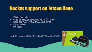 Docker support on Jetson Nano
- $99 AI Computer
- CPU: 64-bit Quad core ARM A57 # 1.43 Ghz
- GPU: 128 Core NVIDIA Maxwell @ 921MHz
- 4 GB Memory
- 5W | 10W
Docker 18.09.2 comes by default with Jetson OS
 