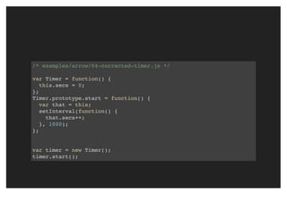 /* examples/arrow/04-corrected-timer.js */
var Timer = function() {
this.secs = 0;
};
Timer.prototype.start = function() {
var that = this;
setInterval(function() {
that.secs++;
}, 1000);
};
var timer = new Timer();
timer.start();
 