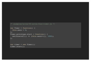 /* examples/arrow/05-arrow-func-timer.js */
var Timer = function() {
this.secs = 0;
};
Timer.prototype.start = function() {
setInterval(() => {this.secs++;}, 1000);
};
var timer = new Timer();
timer.start();
 