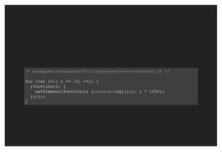 /* examples/letnconst/02-tricky-async-var-corrected.js */
for (var i=1; i <= 10; ++i) {
(function(i) {
setTimeout(function() {console.log(i);}, i * 1000);
})(i);
}
 