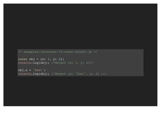 /* examples/letnconst/10-const-object.js */
const obj = {x: 1, y: 2};
console.log(obj); /*Object {x: 1, y: 2}*/
obj.x = 'foo!';
console.log(obj); //Object {x: "foo!", y: 2} :-(
 
