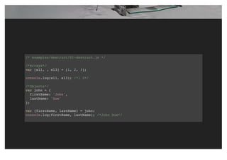 /* examples/destruct/01-destruct.js */
/*Arrays*/
var [el1, , el3] = [1, 2, 3];
console.log(el1, el3); /*1 3*/
/*Objects*/
var john = {
firstName: 'John',
lastName: 'Doe'
};
var {firstName, lastName} = john;
console.log(firstName, lastName); /*John Doe*/
 