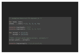 /* examples/destruct/02-spread.js */
var head, rest;
[head, ...rest] = [1, 2, 3, 4, 5];
console.log(head); /*1*/
console.log(rest); /*[2, 3, 4, 5]*/
var array1 = [1,2,3],
array2 = [4,5,6];
/*ES5: array1.push.apply(array1, array2);*/
array1.push(...array2);
console.log(array1); //[1,2,3,4,5,6]
 