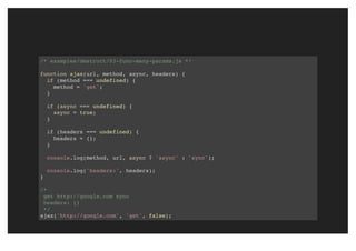 /* examples/destruct/03-func-many-params.js */
function ajax(url, method, async, headers) {
if (method === undefined) {
method = 'get';
}
if (async === undefined) {
async = true;
}
if (headers === undefined) {
headers = {};
}
console.log(method, url, async ? 'async' : 'sync');
console.log('headers:', headers);
}
/*
get http://google.com sync
headers: {}
*/
ajax('http://google.com', 'get', false);
 