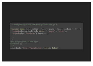 /* examples/destruct/04-func-params-es6.js */
function ajax({url, method = 'get', async = true, headers = {}}) {
console.log(method, url, async ? 'async' : 'sync');
console.log('headers:', headers);
}
/*
get http://google.com sync
headers: {}
*/
ajax({url: 'http://google.com', async: false});
 