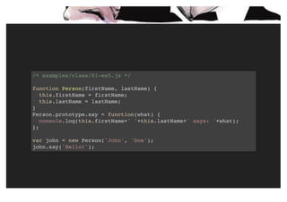 /* examples/class/01-es5.js */
function Person(firstName, lastName) {
this.firstName = firstName;
this.lastName = lastName;
}
Person.prototype.say = function(what) {
console.log(this.firstName+' '+this.lastName+' says: '+what);
};
var john = new Person('John', 'Doe');
john.say('Hello!');
 
