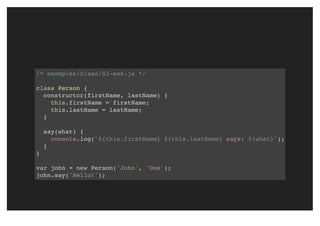 /* examples/class/02-es6.js */
class Person {
constructor(firstName, lastName) {
this.firstName = firstName;
this.lastName = lastName;
}
say(what) {
console.log(`${this.firstName} ${this.lastName} says: ${what}`);
}
}
var john = new Person('John', 'Doe');
john.say('Hello!');
 