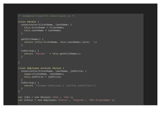 /* examples/class/03-inheritance.js */
class Person {
constructor(firstName, lastName) {
this.firstName = firstName;
this.lastName = lastName;
}
getFullName() {
return [this.firstName, this.lastName].join(' ');
}
toString() {
return 'Person ' + this.getFullName();
}
}
class Employee extends Person {
constructor(firstName, lastName, jobTitle) {
super(firstName, lastName);
this.jobTitle = jobTitle;
}
toString() {
return `${super.toString()} (${this.jobTitle})`;
}
}
var john = new Person('John', 'Doe');
var wiktor = new Employee('Wiktor', 'Toporek', 'PHP Programmer');
 