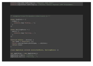console.log(john.toString()); /*Person: John Doe*/
console.log(wiktor.toString()); //Person: Wiktor Toporek (PHP Programmer)
/* examples/class/04-dynamic-inheritance.js */
const CarMixin = {
ride() {
console.log('Riding...');
}
};
const SailingMixin = {
sail() {
console.log('Sailing...')
}
};
function mixin(...mixins) {
var base = function() {};
Object.assign(base.prototype, ...mixins);
return base;
}
class Amphibian extends mixin(CarMixin, SailingMixin) {}
var amphibian = new Amphibian();
amphibian.ride(); /*Riding...*/
amphibian.sail(); /*Sailing...*/
 
