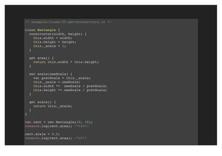 /* examples/class/05-gettersnsetters.js */
class Rectangle {
constructor(width, height) {
this.width = width;
this.height = height;
this._scale = 1;
}
get area() {
return this.width * this.height;
}
set scale(newScale) {
var prevScale = this._scale;
this._scale = newScale;
this.width *= newScale / prevScale;
this.height *= newScale / prevScale;
}
get scale() {
return this._scale;
}
}
var rect = new Rectangle(10, 10);
console.log(rect.area); /*100*/
rect.scale = 0.5;
console.log(rect.area); /*25*/
 