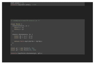 rect.scale = 1;
console.log(rect.area); //100
/* examples/class/06-static.js */
class Point {
constructor(x, y) {
this.x = x;
this.y = y;
}
static distance(a, b) {
const dx = a.x - b.x;
const dy = a.y - b.y;
return Math.sqrt(dx*dx + dy*dy);
}
}
const p1 = new Point(5, 5);
const p2 = new Point(10, 10);
console.log(Point.distance(p1, p2));
 